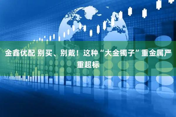 金鑫优配 别买、别戴！这种“大金镯子”重金属严重超标