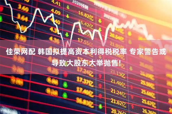 佳荣网配 韩国拟提高资本利得税税率 专家警告或导致大股东大举抛售!
