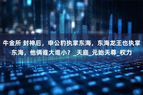 牛金所 封神后，申公豹执掌东海，东海龙王也执掌东海，他俩谁大谁小？_天庭_元始天尊_权力