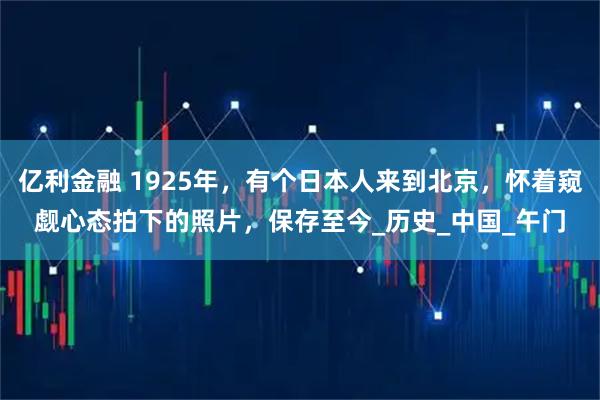 亿利金融 1925年，有个日本人来到北京，怀着窥觑心态拍下的照片，保存至今_历史_中国_午门