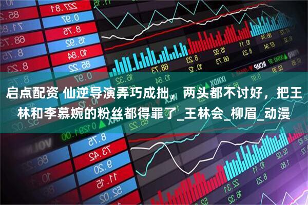 启点配资 仙逆导演弄巧成拙，两头都不讨好，把王林和李慕婉的粉丝都得罪了_王林会_柳眉_动漫
