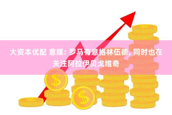 大资本优配 意媒: 罗马有意格林伍德, 同时也在关注阿拉伊贝戈维奇