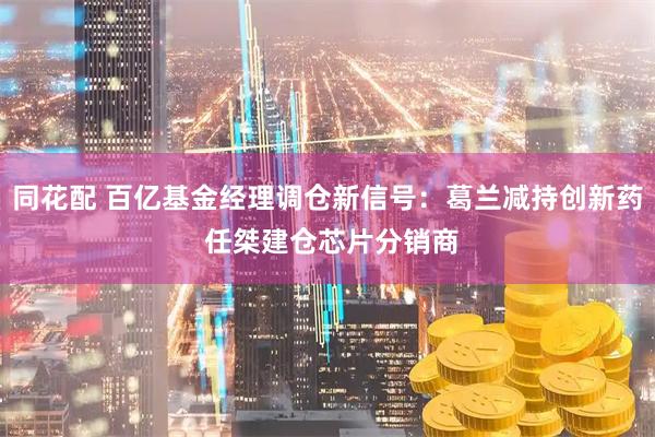 同花配 百亿基金经理调仓新信号：葛兰减持创新药 任桀建仓芯片分销商