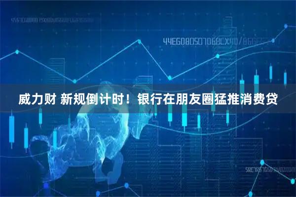 威力财 新规倒计时！银行在朋友圈猛推消费贷